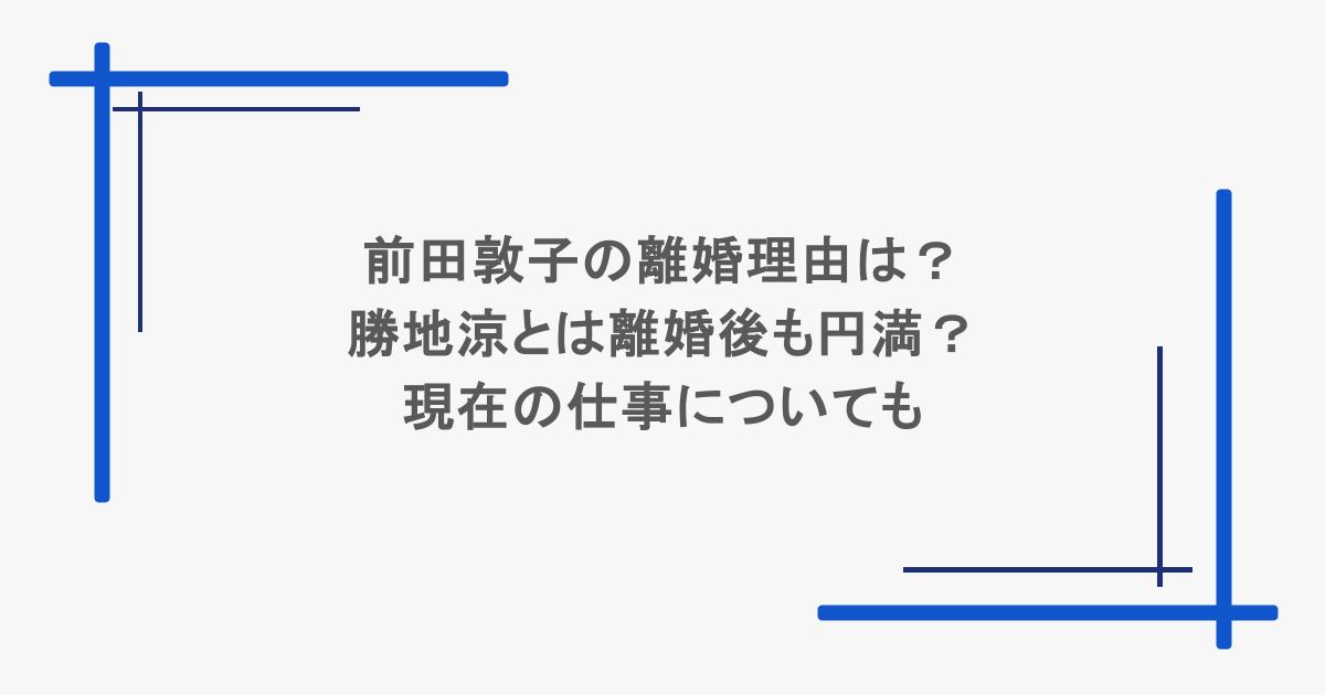 前田敦子の離婚理由は？勝地涼とは離婚後も円満？現在の仕事についても